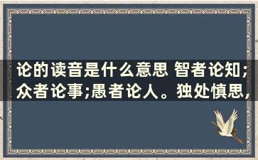 论的读音是什么意思 智者论知;众者论事;愚者论人。独处慎思,众处慎行。是啥意思